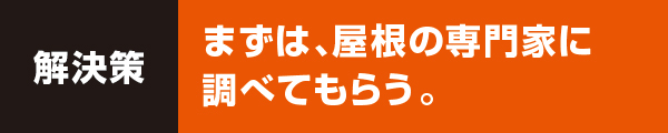 まずは、屋根の専門家に調べてもらう。 まずは、屋根の専門家に調べてもらう。